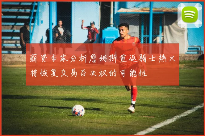 薪资专家分析詹姆斯重返骑士热火将恢复交易否决权的可能性