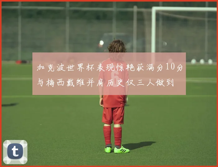 加克波世界杯表现惊艳获满分10分与梅西戴维并肩历史仅三人做到