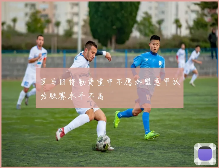 罗马旧将勒费重申不愿加盟意甲认为联赛水平不高