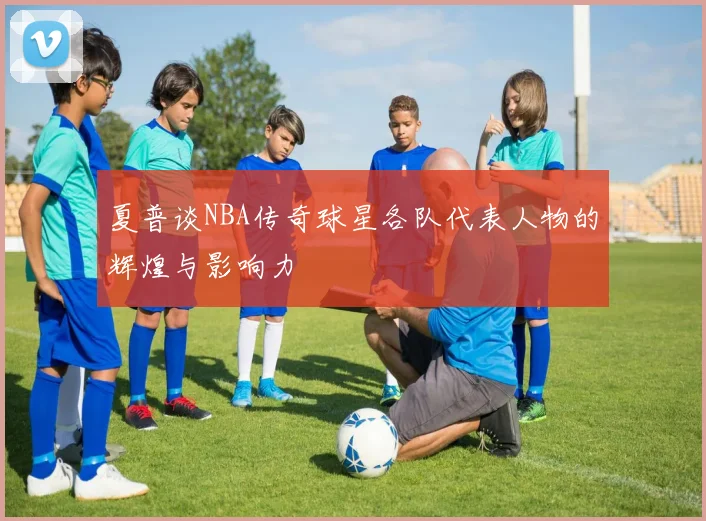 夏普谈NBA传奇球星各队代表人物的辉煌与影响力
