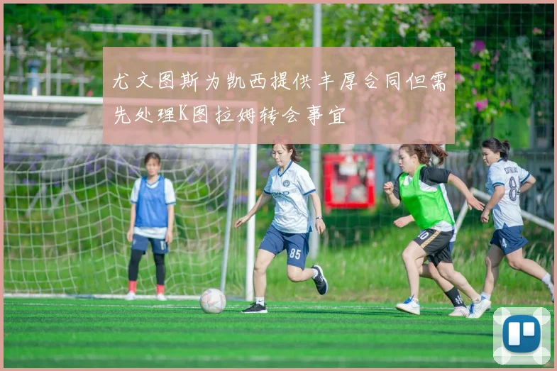 尤文图斯为凯西提供丰厚合同但需先处理K图拉姆转会事宜