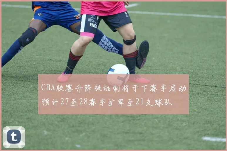 CBA联赛升降级机制将于下赛季启动预计27至28赛季扩军至21支球队