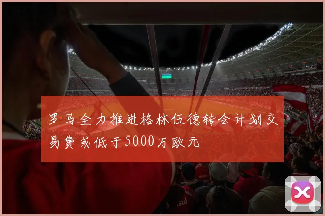 罗马全力推进格林伍德转会计划交易费或低于5000万欧元