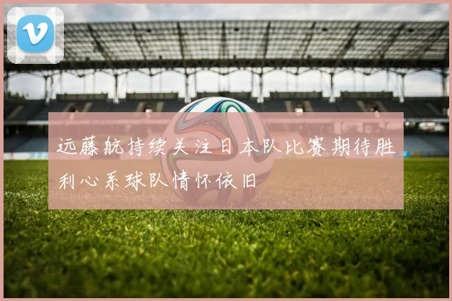 远藤航持续关注日本队比赛期待胜利心系球队情怀依旧
