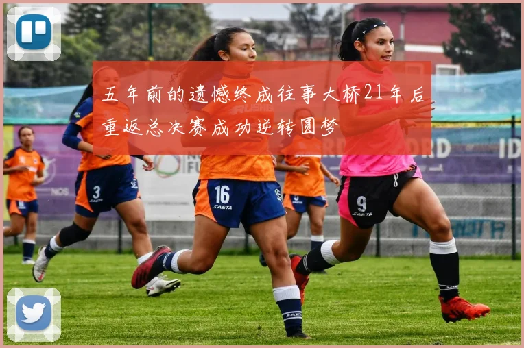 五年前的遗憾终成往事大桥21年后重返总决赛成功逆转圆梦