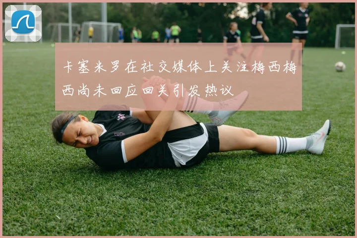 卡塞米罗在社交媒体上关注梅西梅西尚未回应回关引发热议