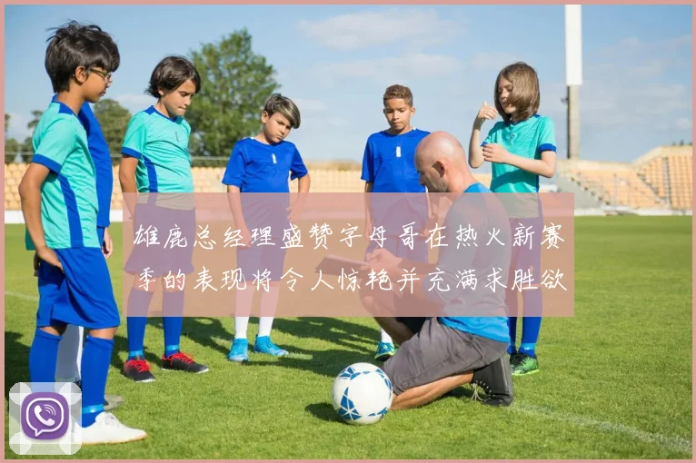 雄鹿总经理盛赞字母哥在热火新赛季的表现将令人惊艳并充满求胜欲