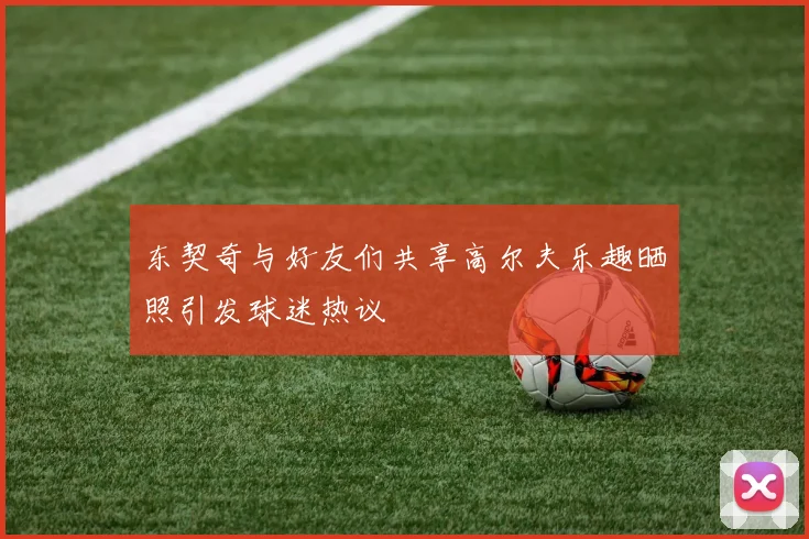 东契奇与好友们共享高尔夫乐趣晒照引发球迷热议