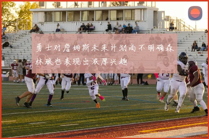 勇士对詹姆斯未来计划尚不明确森林狼也表现出浓厚兴趣