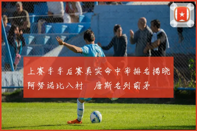 上赛季季后赛真实命中率排名揭晓阿努诺比八村塁唐斯名列前茅