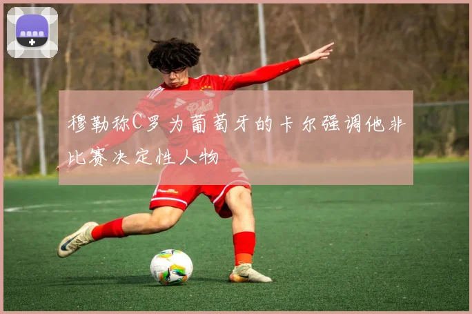 穆勒称C罗为葡萄牙的卡尔强调他非比赛决定性人物