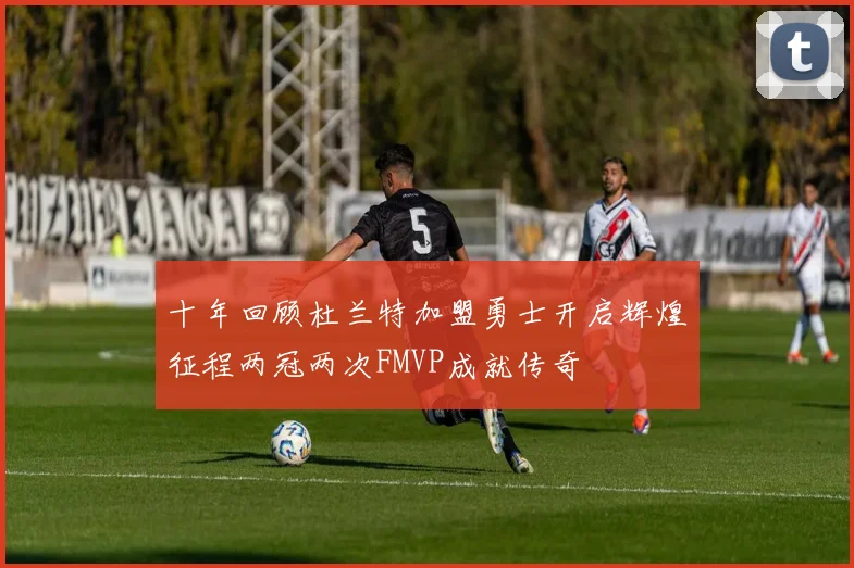 十年回顾杜兰特加盟勇士开启辉煌征程两冠两次FMVP成就传奇