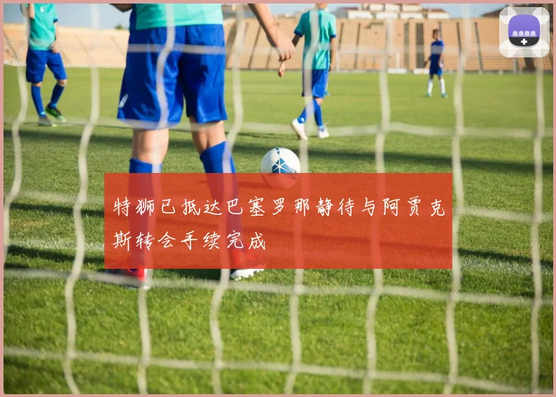 特狮已抵达巴塞罗那静待与阿贾克斯转会手续完成