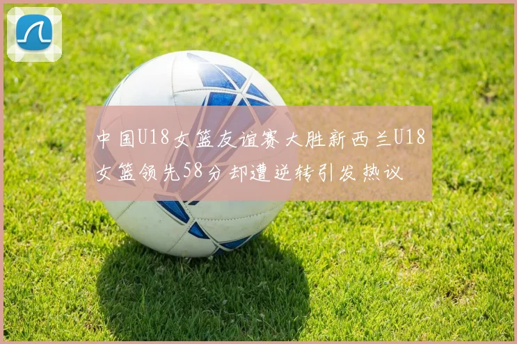 中国U18女篮友谊赛大胜新西兰U18女篮领先58分却遭逆转引发热议