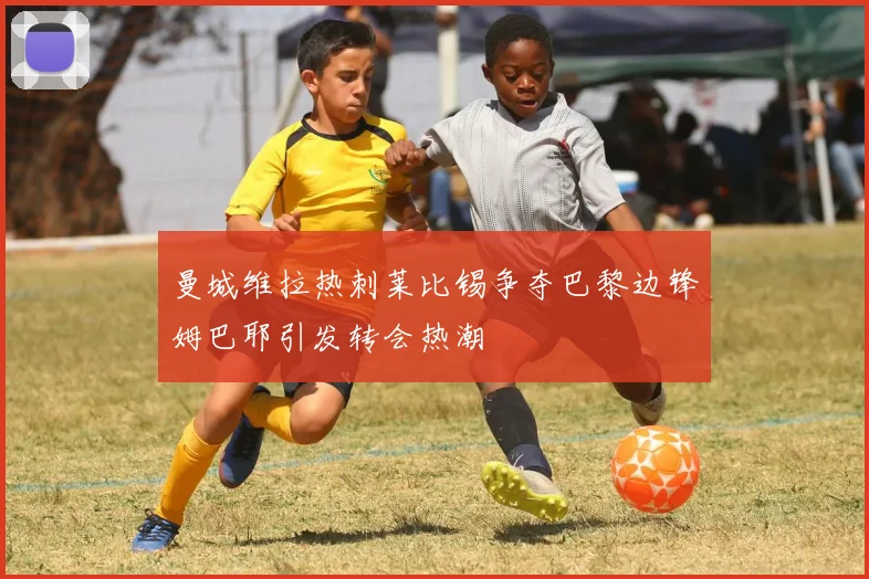 曼城维拉热刺莱比锡争夺巴黎边锋姆巴耶引发转会热潮